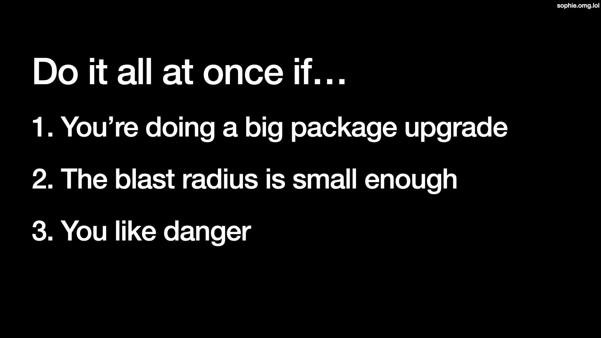 Do it all at once if: 1. You're doing a big package upgrade, 2. The blast radius is small enough, 3. You like danger