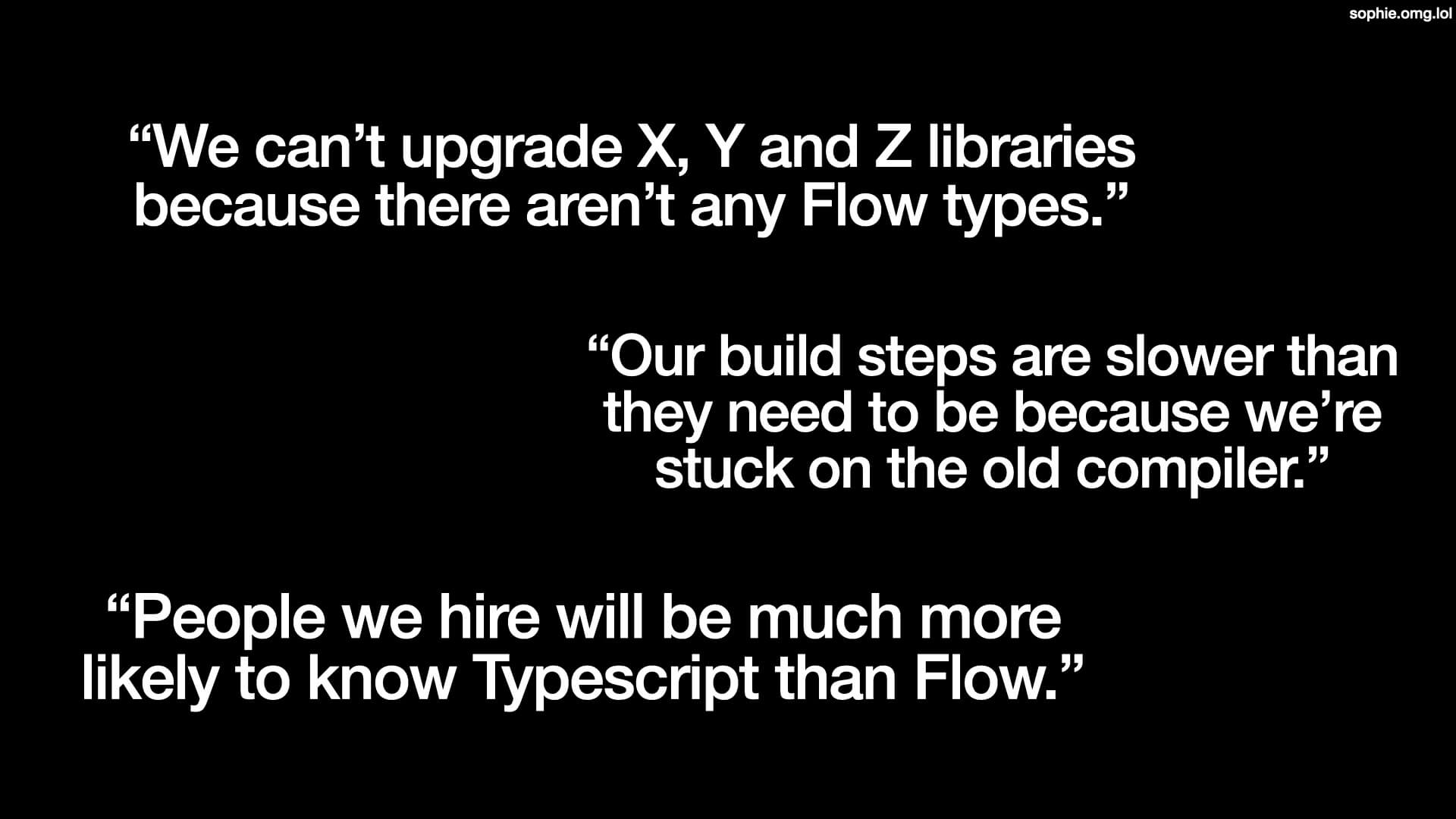 'We can't upgrade X, Y and Z libraries because there aren't any Flow types'. 'Our build steps are slower than they need to be because we're stuck on the old compiler.' 'People we hire will be much more likely to know Typescript than Flow.'