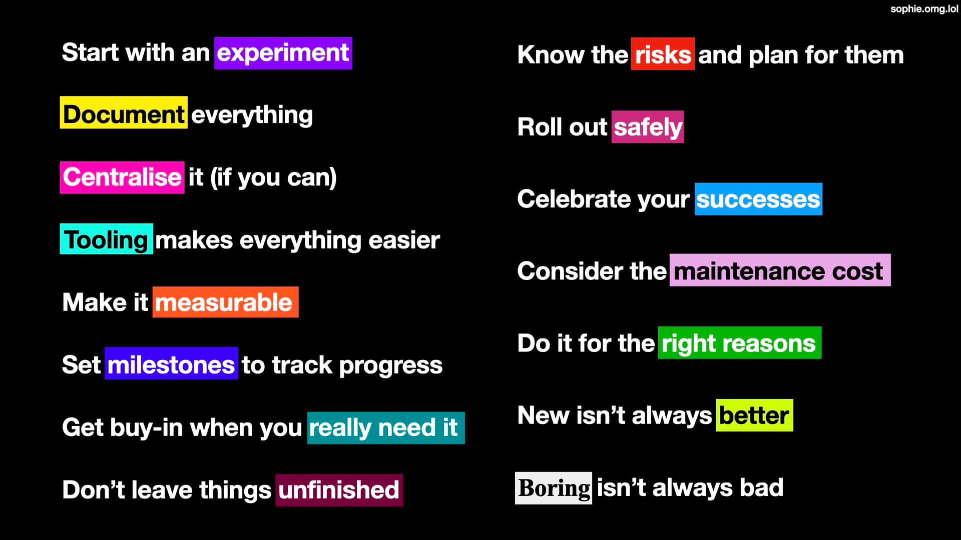 
                Start with an experiment
                Document everything
                Centralise it (if you can)
                Tooling makes everything easier
                Make it measurable
                Set milestones to track progress
                Get buy-in when you really need it
                Don't leave things unfinished
                Know the risks and plan for them
                Roll out safely
                Celebrate your successes
                Consider the maintenance cost
                Do it for the right reasons
                New isn't always better
                Boring isn't always bad